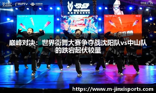 巅峰对决：世界街舞大赛争夺战沈阳队vs中山队的跌宕起伏较量
